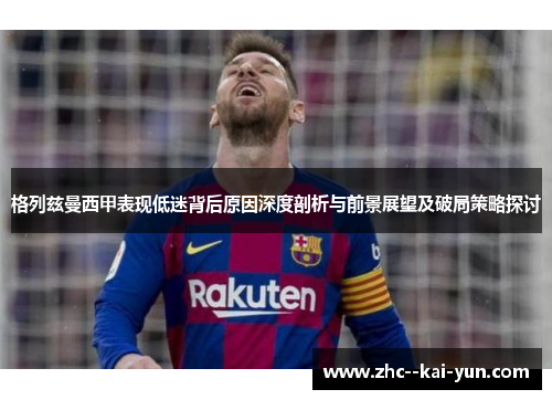格列兹曼西甲表现低迷背后原因深度剖析与前景展望及破局策略探讨 格列兹曼西甲表现低迷背后原因深度剖析与前景展望及破局策略探讨